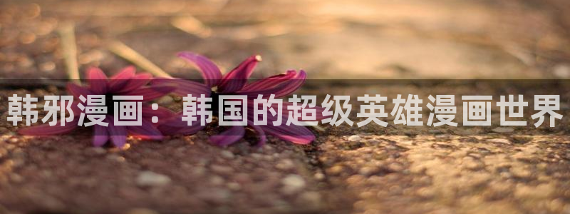 汗汗漫画首页登录免费入口：韩邪漫画：韩国的超级英雄漫画世界